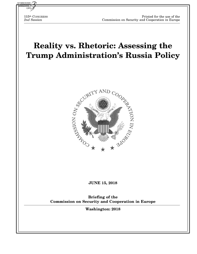 handle is hein.cbhear/fdsysatmq0001 and id is 1 raw text is: 


115th CONGRESS
2nd Session


                Printed for the use of the
Commission on Security and Cooperation in Europe


   Reality vs. Rhetoric: Assessing the

Trump Administration's Russia Policy


     \M


 MOMMO
~M
  111


*


*


               JUNE  15, 2018


               Briefing of the
Commission on Security and Cooperation in Europe


Washington: 2018


AUTHENTICATED/


Q .

0


X


