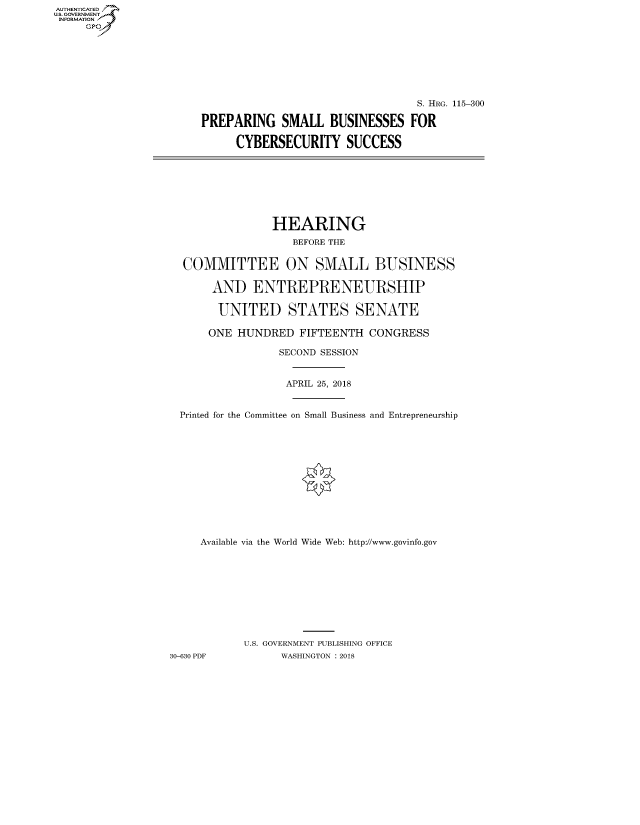 handle is hein.cbhear/fdsysatnc0001 and id is 1 raw text is: AUT-ENTICATED
US. GOVERNMENT
INFORMATION
     GP


                                  S. HRG. 115-300

PREPARING SMALL BUSINESSES FOR

     CYBERSECURITY SUCCESS


                HEARING
                   BEFORE THE


  COMMITTEE ON SMALL BUSINESS

       AND   ENTREPRENEURSHIP

       UNITED STATES SENATE

       ONE HUNDRED  FIFTEENTH  CONGRESS

                 SECOND SESSION


                 APRIL 25, 2018


  Printed for the Committee on Small Business and Entrepreneurship













     Available via the World Wide Web: http://www.govinfo.gov










            U.S. GOVERNMENT PUBLISHING OFFICE
30-630 PDF       WASHINGTON : 2018


