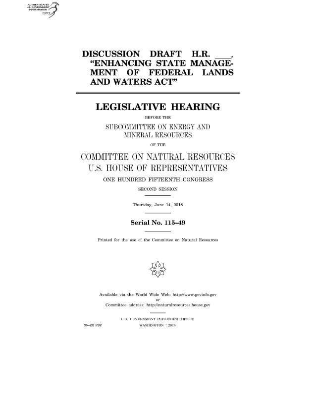 handle is hein.cbhear/fdsysatop0001 and id is 1 raw text is: AUTHENTICATEO
U.S. GOVERNMENT
INFORMATION
    GP








                DISCUSSION         DRAFT       H.R.

                  ENHANCING STATE MANAGE-

                  MENT OF FEDERAL LANDS

                  AND WATERS ACT




                    LEGISLATIVE HEARING

                                  BEFORE THE

                      SUBCOMMITTEE ON ENERGY AND
                            MINERAL RESOURCES

                                   OF THE


               COMMITTEE ON NATURAL RESOURCES

                 U.S. HOUSE OF REPRESENTATIVES

                      ONE HUNDRED FIFTEENTH CONGRESS

                                SECOND SESSION


                              Thursday, June 14, 2018



                              Serial No. 115-49


                    Printed for the use of the Committee on Natural Resources











                    Available via the World Wide Web: http://www.govinfo.gov
                                     or
                      Committee address: http://naturalresources.house.gov


                           U.S. GOVERNMENT PUBLISHING OFFICE
                30-431 PDF      WASHINGTON : 2018


