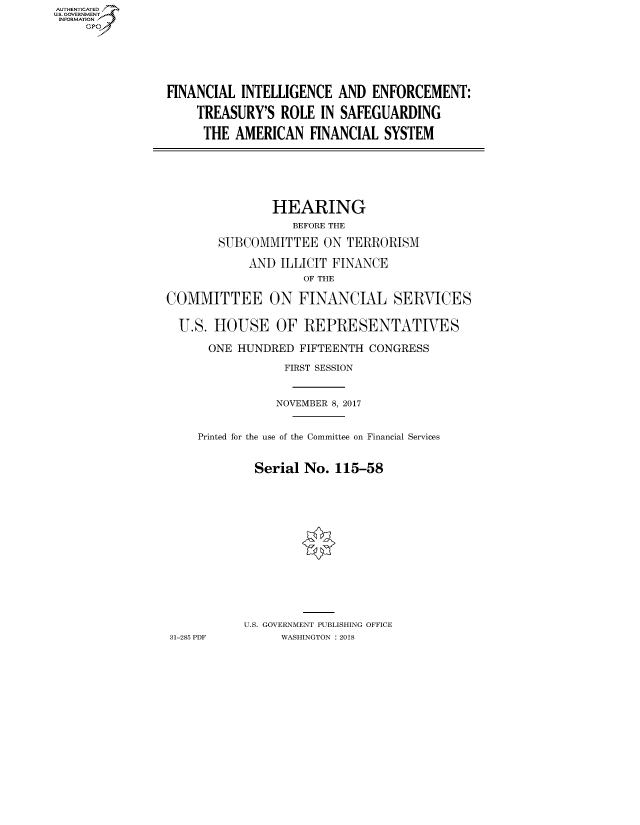 handle is hein.cbhear/fdsysatpm0001 and id is 1 raw text is: AUTHENTICATEO
U.S. GOVERNMENT
INFORMATION
     GP





                 FINANCIAL INTELLIGENCE AND ENFORCEMENT:

                     TREASURY'S ROLE IN SAFEGUARDING

                     THE AMERICAN FINANCIAL SYSTEM





                                HEARING
                                   BEFORE THE
                        SUBCOMMITTEE ON TERRORISM
                             AND ILLICIT FINANCE
                                     OF THE

                 COMMITTEE ON FINANCIAL SERVICES

                 U.S. HOUSE OF REPRESENTATIVES

                       ONE HUNDRED FIFTEENTH CONGRESS
                                  FIRST SESSION


                                  NOVEMBER 8, 2017


                     Printed for the use of the Committee on Financial Services


                             Serial No. 115-58












                             U.S. GOVERNMENT PUBLISHING OFFICE
                 31-285 PDF      WASHINGTON : 2018


