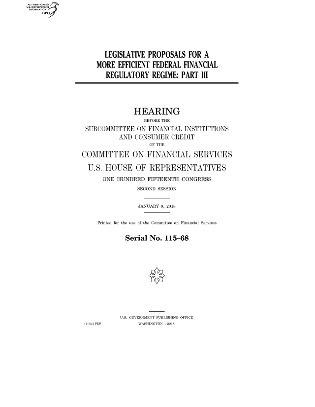 handle is hein.cbhear/fdsysatpu0001 and id is 1 raw text is: AUT-ENTICATED
US. GOVERNMENT
INFORMATION
     GP


  LEGISLATIVE  PROPOSALS   FOR  A

MORE  EFFICIENT  FEDERAL  FINANCIAL

   REGULATORY   REGIME:  PART  III


               HEARING
                  BEFORE THE

 SUBCOMMITTEE   ON  FINANCIAL INSTITUTIONS

           AND  CONSUMER  CREDIT
                    OF THE

COMMITTEE ON FINANCIAL SERVICES


  U.S. HOUSE OF REPRESENTATIVES

      ONE HUNDRED  FIFTEENTH CONGRESS

                SECOND SESSION



                JANUARY 9, 2018


     Printed for the use of the Committee on Financial Services


             Serial No.  115-68
















           U.S. GOVERNMENT PUBLISHING OFFICE
31-324 PDF       WASHINGTON : 2018


