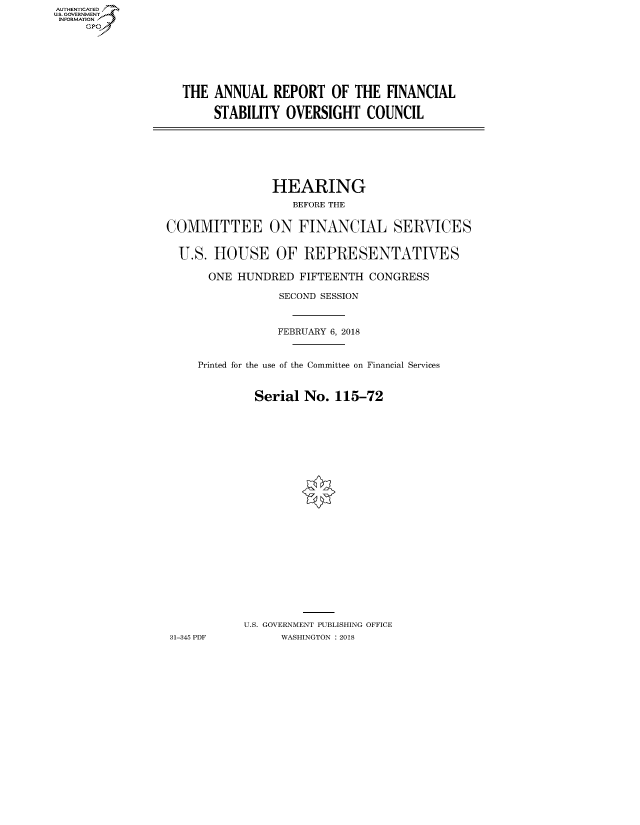 handle is hein.cbhear/fdsysatpx0001 and id is 1 raw text is: AUT-ENTICATED
US. GOVERNMENT
INFORMATION
     GP


THE  ANNUAL   REPORT   OF THE  FINANCIAL

     STABILITY  OVERSIGHT   COUNCIL


                HEARING
                   BEFORE THE


COMMITTEE ON FINANCIAL SERVICES


  U.S. HOUSE OF REPRESENTATIVES

      ONE  HUNDRED  FIFTEENTH  CONGRESS

                 SECOND SESSION



                 FEBRUARY 6, 2018


     Printed for the use of the Committee on Financial Services


             Serial  No. 115-72
























             U.S. GOVERNMENT PUBLISHING OFFICE
31-345 PDF       WASHINGTON : 2018


