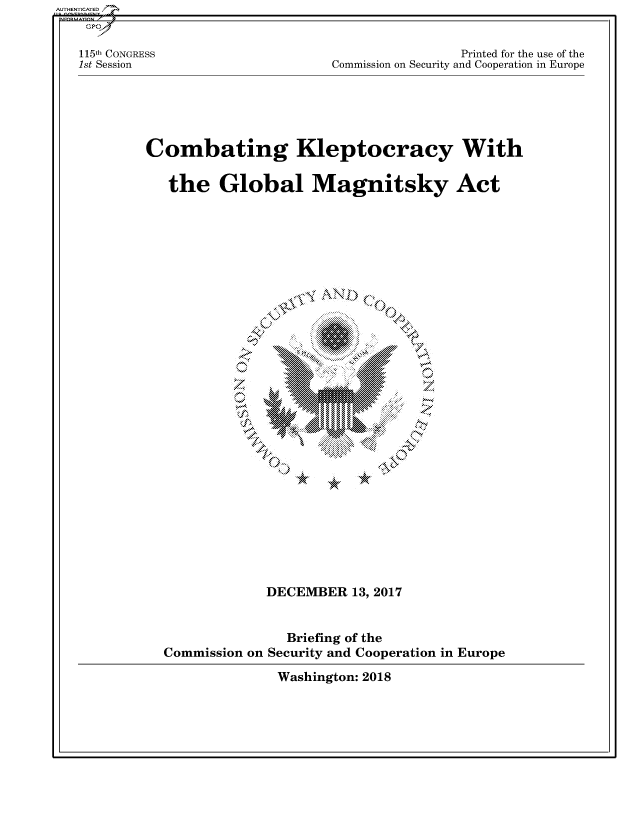 handle is hein.cbhear/fdsysatrk0001 and id is 1 raw text is: 


115th CONGRESS
1st Session


                Printed for the use of the
Commission on Security and Cooperation in Europe


Combating Kleptocracy With

   the   Global Magnitsky Act


  A        I-

X'


*


             DECEMBER   13, 2017


               Briefing of the
Commission on Security and Cooperation in Europe

              Washington: 2018


AUTHENTICATED/


7


19


w


