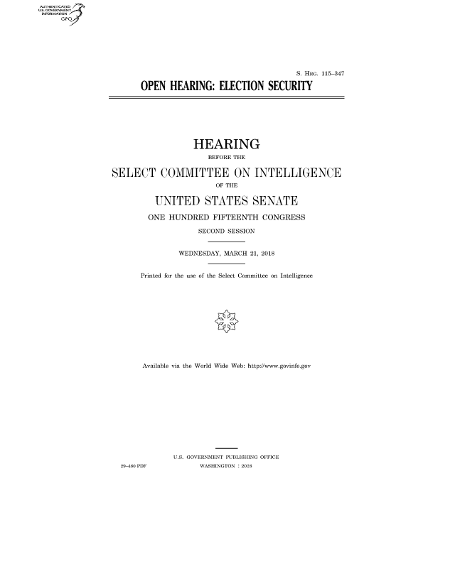 handle is hein.cbhear/fdsysatrx0001 and id is 1 raw text is: AUT-ENTICATED
U.S. GOVERNMENT
INFORMATION
     GP


                                    S. HRG. 115-347

OPEN   HEARING:   ELECTION SECURITY


                   HEARING
                      BEFORE THE


SELECT COMMITTEE ON INTELLIGENCE
                        OF THE


          UNITED STATES SENATE

        ONE  HUNDRED   FIFTEENTH   CONGRESS

                    SECOND SESSION


               WEDNESDAY, MARCH 21, 2018


       Printed for the use of the Select Committee on Intelligence













       Available via the World Wide Web: http://www.govinfo.gov














              U.S. GOVERNMENT PUBLISHING OFFICE
  29-480 PDF        WASHINGTON : 2018


