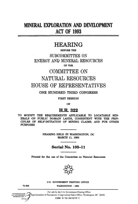 handle is hein.cbhear/fdsysatty0001 and id is 1 raw text is: 






      MINERAL   EXPLORATION   AND  DEVELOPMENT

                     ACT  OF  1993



                     HEARING
                        BEFORE THE

                   SUBCOMMITTEE   ON
           ENERGY  AND  MINERAL  RESOURCES
                         OF TE

                  COMMITTEE ON

               NATURAL RESOURCES

         HOUSE OF REPRESENTATIVES

             ONE  HUNDRED  THIRD CONGRESS
                       FIRST SESSION
                           ON

                       HR.  322
   TO MODIFY THE REQUIREMENTS APPLICABLE TO LOCATABLE MIN-
   BEALS  ON PUBLIC DOMAIN LANDS, CONSISTENT WITH THE PRIN-
   CIPLES OF SELAFINITIATION OF MINING CLAIMS, AND FOR OTHER
   PURPOSES


               REARING RELD IN WASHINGTON, DC
                      MARCH ii, 199


                   Serial No. 103-11


          Printed for the use of the Conmittee on Natural Reoure






                 Us8 GOVERNMENT rINING OFFICE
     72459WBM~rMie
        FM2-id            GoMrm 3fSO ffc
AUTHENTICATED
USE.GOVERNMET  UrntO4H  rfcuw.LiatmistsOb.WalwIx D  204N
INFORMATlON
         O~o 188N O 16&041619-1


