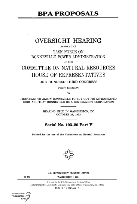 handle is hein.cbhear/fdsysatux0001 and id is 1 raw text is: 



              BPA PROPOSALS








              OVERSIGHT HEARING
                           BEFORE THE

                       TASK  FORCE  ON

           BONNEVILLE POWER ADMINISTRATION
                            OF THE

      COMMITTEE ON NATURAL RESOURCES

           HOUSE OF REPRESENTATIVES

               ONE  HUNDRED   THIRD  CONGRESS

                         FIRST SESSION

                              ON

     PROPOSALS TO ALLOW BONNEVILLE TO BUY OUT ITS APPROPRIATED
     DEBT  AND THAT BONNEVILLE BE A GOVERNMENT CORPORATION


                 HEARING HELD IN WASHINGTON, DC
                        OCTOBER 28, 1993


                  Serial No.  103-20 Part V


           Printed for the use of the Committee on Natural Resources












                    U.S. GOVERNMENT PRINTING OFFICE
       76-573            WASHINGTON . 1994

                    For sale by the U.S. Government Printing Office
          Superintendent of Documents, Congressional Sales Office, Washington, DC 20402
                        ISBN 0-16-043692-3

AUTHENTICATED
U.S. GOVERNMENT
INFORMATION
     GP


