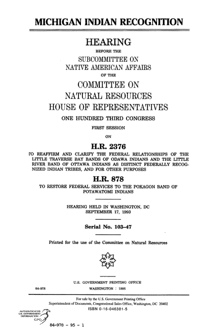 handle is hein.cbhear/fdsysatvj0001 and id is 1 raw text is: 


      MICHIGAN INDIAN RECOGNITION



                       HEARING
                           BEFORE THE

                     SUBCOMMITTEE ON
                NATIVE   AMERICAN AFFAIRS
                            OF THE

                    COMMITTEE ON

                NATURAL RESOURCES

          HOUSE OF REPRESENTATIVES

               ONE  HUNDRED   THIRD  CONGRESS

                         FIRST SESSION
                              ON

                         H.R.  2376
    PO REAFFIRM AND CLARIFY THE FEDERAL RELATIONSHIPS OF THE
    LITTLE TRAVERSE BAY BANDS OF ODAWA INDIANS AND THE LITTLE
    RIVER BAND OF OTTAWA INDIANS AS DISTINCT FEDERALLY RECOG-
    NIZED INDIAN TRIBES, AND FOR OTHER PURPOSES

                          H.R.  878
       TO RESTORE FEDERAL SERVICES TO THE POKAGON BAND OF
                      POTAWATOMI INDIANS


                 HEARING HELD IN WASHINGTON, DC
                       SEPTEMBER 17, 1993


                       Serial No. 103-47


          Printed for the use of the Committee on Natural Resources







                   U.S. GOVERNMENT PRINTING OFFICE
      84-78             WASHINGTON 1995

                    For sale by the U.S. Government Printing Office
          Superintendent of Documents. Congressional Sales Office, Washington, DC 20402
AUTE ICATED             ISBN 0-16-046381-5
U.S. GOVERNMENT
INFORMATION
     GPO


