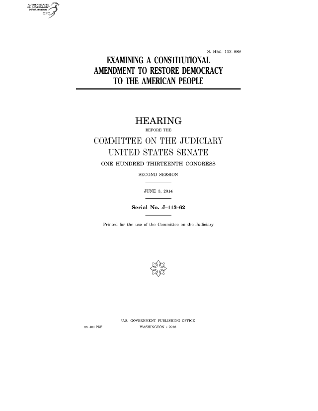 handle is hein.cbhear/fdsysatvw0001 and id is 1 raw text is: AUT-ENTICATED
US. GOVERNMENT
INFORMATION
     GP


                                  S. HRG. 113-889

    EXAMINING   A CONSTITUTIONAL

AMENDMENT TO RESTORE DEMOCRACY

      TO  THE AMERICAN PEOPLE


             HEARING
                BEFORE THE


COMMITTEE ON THE JUDICIARY

    UNITED STATES SENATE

  ONE  HUNDRED  THIRTEENTH  CONGRESS

              SECOND SESSION


JUNE 3, 2014


              Serial No. J-113-62


      Printed for the use of the Committee on the Judiciary




















           U.S. GOVERNMENT PUBLISHING OFFICE
28-401 PDF       WASHINGTON : 2018


