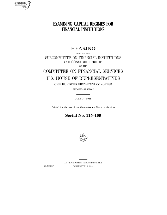 handle is hein.cbhear/fdsysatzl0001 and id is 1 raw text is: AUT-ENTICATED
US. GOVERNMENT
INFORMATION
     GP


EXAMINING   CAPITAL  REGIMES  FOR

     FINANCIAL  INSTITUTIONS


                HEARING
                   BEFORE THE

 SUBCOMMITTEE ON FINANCIAL INSTITUTIONS

           AND  CONSUMER   CREDIT
                    OF THE

COMMITTEE ON FINANCIAL SERVICES


  U.S. HOUSE OF REPRESENTATIVES

      ONE  HUNDRED  FIFTEENTH CONGRESS

                 SECOND SESSION



                 JULY 17, 2018


     Printed for the use of the Committee on Financial Services


            Serial  No. 115-109



















            U.S. GOVERNMENT PUBLISHING OFFICE
31-508 PDF       WASHINGTON : 2018


