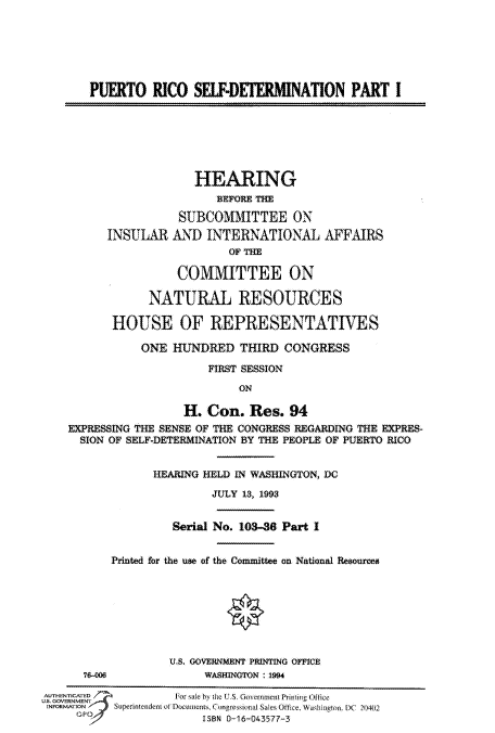 handle is hein.cbhear/fdsysaucf0001 and id is 1 raw text is: 






PUERTO RICO SEIF-DETERMINATION PART I


                    HEARING
                       BEFORE THE

                 SUBCOMMITTEE ON
      INSULAR   AND   INTERNATIONAL AFFAIRS
                         OF THE

                 COMMITTEE ON

             NATURAL RESOURCES

       HOUSE OF REPRESENTATIVES

           ONE  HUNDRED THIRD CONGRESS

                      FIRST SESSION
                           ON

                  H.  Con.  Res.  94
EXPRESSING THE SENSE OF THE CONGRESS REGARDING THE EXPRES-
  SION OF SELF-DETERMINATION BY THE PEOPLE OF PUERTO RICO


             HEARING HELD IN WASHINGTON, DC

                      JULY 13, 1993


          Serial No. 103-36 Part I


Printed for the use of the Committee on National Resources


76-006


U.S. GOVERNMENT PRINTING OFFICE
     WASHINGTON : 1994


AUECATED             -For sale by the U.S. Government Printing Office
U.. GOVRNMENT -
INFORMATION       Superintendentof LoCtlets. Congressionai Sale Office, Washingto . DC 2014012
                         ISBN 0-16-043577-3


