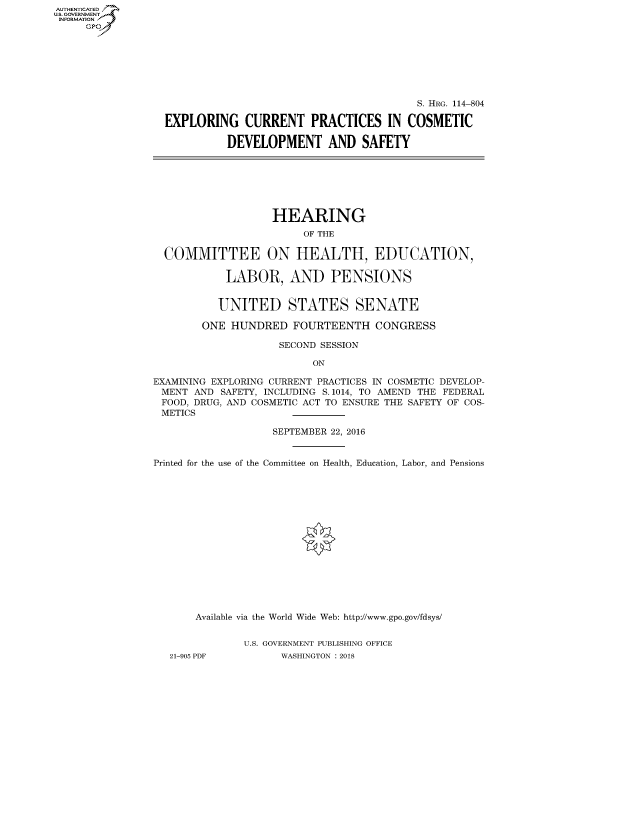 handle is hein.cbhear/fdsysauej0001 and id is 1 raw text is: AUT-ENTICATED
U.S. GOVERNMENT
INFORMATION
     GP


                                        S. HRG. 114-804

EXPLORING CURRENT PRACTICES IN COSMETIC

          DEVELOPMENT AND SAFETY


                   HEARING
                        OF THE

  COMMITTEE ON HEALTH, EDUCATION,

            LABOR, AND PENSIONS


          UNITED STATES SENATE

        ONE HUNDRED   FOURTEENTH CONGRESS

                    SECOND SESSION

                          ON

EXAMINING EXPLORING CURRENT PRACTICES IN COSMETIC DEVELOP-
MENT   AND SAFETY, INCLUDING S.1014, TO AMEND THE FEDERAL
FOOD, DRUG, AND COSMETIC ACT TO ENSURE THE SAFETY OF COS-
METICS

                   SEPTEMBER 22, 2016


Printed for the use of the Committee on Health, Education, Labor, and Pensions
















       Available via the World Wide Web: http://www.gpo.gov/fdsys/


              U.S. GOVERNMENT PUBLISHING OFFICE
   21-905 PDF       WASHINGTON : 2018


