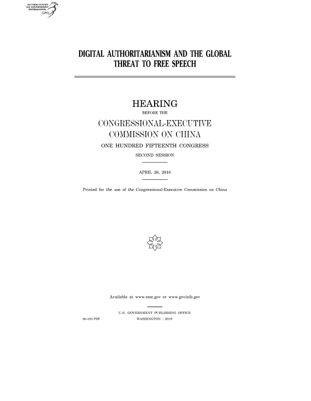 handle is hein.cbhear/fdsysaugf0001 and id is 1 raw text is: AUT-ENTICATED
US. GOVERNMENT
INFORMATION
     GP


DIGITAL   AUTHORITARIANISM AND THE GLOBAL

            THREAT   TO  FREE  SPEECH


                 HEARING
                    BEFORE THE


     CONGRESSIONAL-EXECUTIVE

         COMMISSION ON CHINA

      ONE  HUNDRED   FIFTEENTH   CONGRESS

                  SECOND SESSION



                  APRIL 26, 2018



Printed for the use of the Congressional-Executive Commission on China























         Available at www.cecc.gov or www.govinfo.gov


            U.S. GOVERNMENT PUBLISHING OFFICE
30-233 PDF        WASHINGTON : 2018



