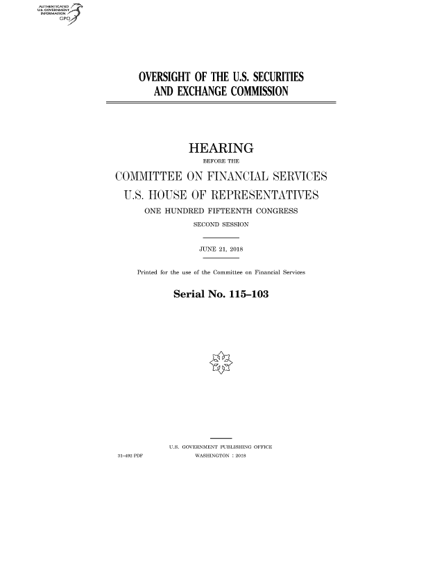 handle is hein.cbhear/fdsysauhc0001 and id is 1 raw text is: AUT-ENTICATED
US. GOVERNMENT
INFORMATION
     GP


OVERSIGHT   OF  THE U.S. SECURITIES

   AND  EXCHANGE COMMISSION


                HEARING
                   BEFORE THE


COMMITTEE ON FINANCIAL SERVICES


  U.S. HOUSE OF REPRESENTATIVES

      ONE  HUNDRED  FIFTEENTH  CONGRESS

                 SECOND SESSION



                 JUNE  21, 2018


     Printed for the use of the Committee on Financial Services


             Serial No.  115-103























             U.S. GOVERNMENT PUBLISHING OFFICE
31-492 PDF       WASHINGTON : 2018


