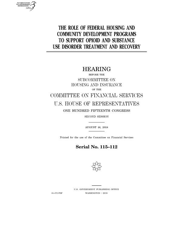 handle is hein.cbhear/fdsysauhk0001 and id is 1 raw text is: AUT-ENTICATED
US. GOVERNMENT
INFORMATION
     GP


   THE ROLE  OF FEDERAL  HOUSING  AND

   COMMUNITY  DEVELOPMENT PROGRAMS

   TO SUPPORT  OPIOID  AND  SUBSTANCE

USE DISORDER  TREATMENT   AND  RECOVERY


               HEARING
                  BEFORE THE

             SUBCOMMITTEE   ON
          HOUSING  AND INSURANCE
                   OF THE

COMMITTEE ON FINANCIAL SERVICES

  U.S. HOUSE OF REPRESENTATIVES

      ONE HUNDRED  FIFTEENTH CONGRESS

                SECOND SESSION


                AUGUST 16, 2018


    Printed for the use of the Committee on Financial Services


            Serial No. 115-112












            U.S. GOVERNMENT PUBLISHING OFFICE
31-572 PDF      WASHINGTON : 2018


