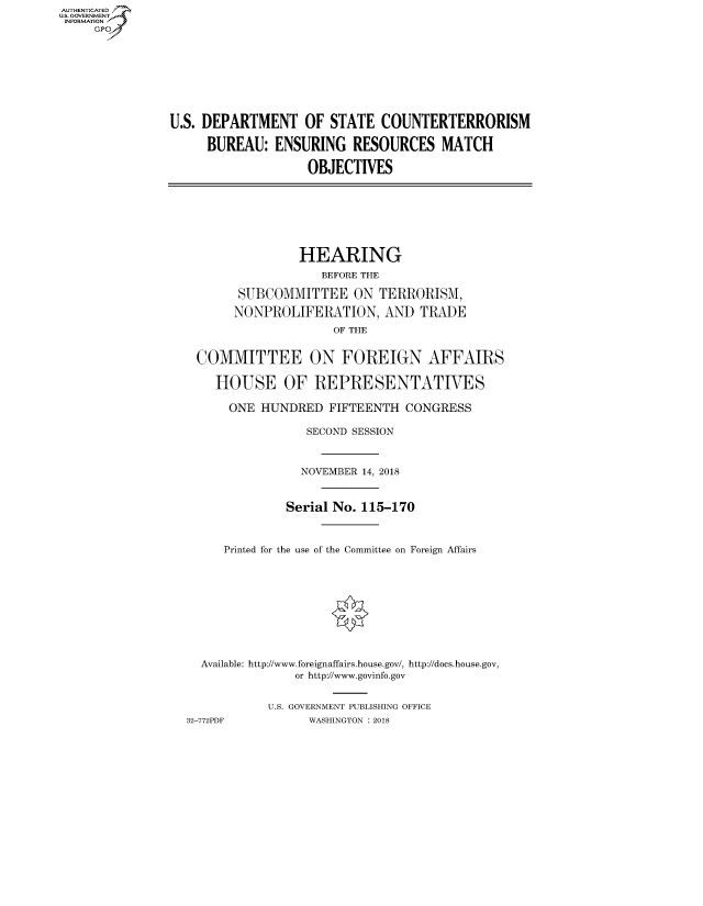 handle is hein.cbhear/fdsysauij0001 and id is 1 raw text is: AUT-ENTICATED
US. GOVERNMENT
INFORMATION
     GP


U.S. DEPARTMENT OF STATE COUNTERTERRORISM

     BUREAU:   ENSURING   RESOURCES   MATCH

                   OBJECTIVES


                HEARING
                   BEFORE THE

       SUBCOMMITTEE ON TERRORISM,

       NONPROLIFERATION, AND TRADE
                     OF THE


 COMMITTEE ON FOREIGN AFFAIRS

    HOUSE OF REPRESENTATIVES

      ONE HUNDRED   FIFTEENTH  CONGRESS

                 SECOND SESSION



                 NOVEMBER 14, 2018


              Serial No. 115-170



     Printed for the use of the Committee on Foreign Affairs










  Available: http://www.foreignaffairs.house.gov/, http://does.house.gov,
               or http://www.govinfo.gov


           U.S. GOVERNMENT PUBLISHING OFFICE
32-772PDF        WASHINGTON : 2018


