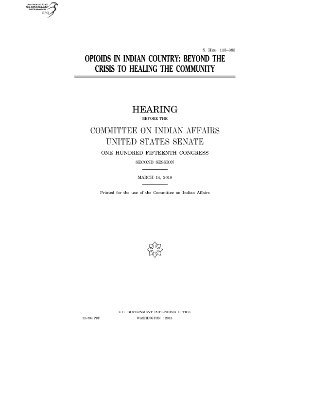 handle is hein.cbhear/fdsysaukk0001 and id is 1 raw text is: AUT-ENTICATED
US. GOVERNMENT
INFORMATION
     GP


                                      S. HRG. 115-383

OPIOIDS  IN INDIAN  COUNTRY: BEYOND THE

   CRISIS TO  HEALING   THE  COMMUNITY


                HEARING
                   BEFORE THE


   COMMITTEE ON INDIAN AFFAIRS

       UNITED STATES SENATE

       ONE HUNDRED  FIFTEENTH  CONGRESS

                 SECOND SESSION


                 MARCH 14, 2018


      Printed for the use of the Committee on Indian Affairs


























           U.S. GOVERNMENT PUBLISHING OFFICE
32-784 PDF       WASHINGTON : 2018


