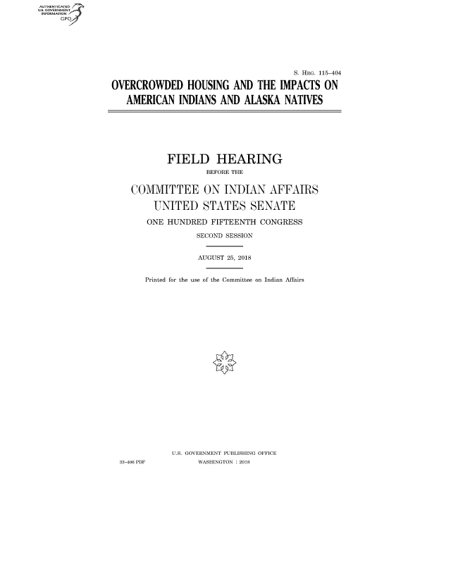 handle is hein.cbhear/fdsysaukr0001 and id is 1 raw text is: AUT-ENTICATED
US. GOVERNMENT
INFORMATION
     GP


                                       S. HRG. 115-404

OVERCROWDED HOUSING AND THE IMPACTS ON

   AMERICAN   INDIANS  AND  ALASKA   NATIVES


          FIELD HEARING
                   BEFORE THE


  COMMITTEE ON INDIAN AFFAIRS

       UNITED STATES SENATE

       ONE HUNDRED  FIFTEENTH CONGRESS

                 SECOND SESSION


                 AUGUST 25, 2018


     Printed for the use of the Committee on Indian Affairs


























           U.S. GOVERNMENT PUBLISHING OFFICE
33-406 PDF       WASHINGTON : 2018


