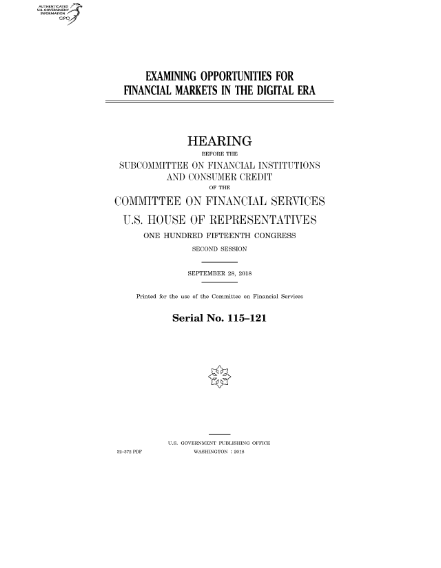 handle is hein.cbhear/fdsysaund0001 and id is 1 raw text is: AUT-ENTICATED
US. GOVERNMENT
INFORMATION
     GP


     EXAMINING  OPPORTUNITIES   FOR

FINANCIAL  MARKETS   IN THE DIGITAL  ERA


                HEARING
                   BEFORE THE

 SUBCOMMITTEE   ON  FINANCIAL  INSTITUTIONS

           AND  CONSUMER   CREDIT
                    OF THE

COMMITTEE ON FINANCIAL SERVICES


  U.S. HOUSE OF REPRESENTATIVES

      ONE HUNDRED   FIFTEENTH CONGRESS

                 SECOND SESSION



                 SEPTEMBER 28, 2018


     Printed for the use of the Committee on Financial Services


            Serial  No. 115-121



















            U.S. GOVERNMENT PUBLISHING OFFICE
32-372 PDF       WASHINGTON : 2018


