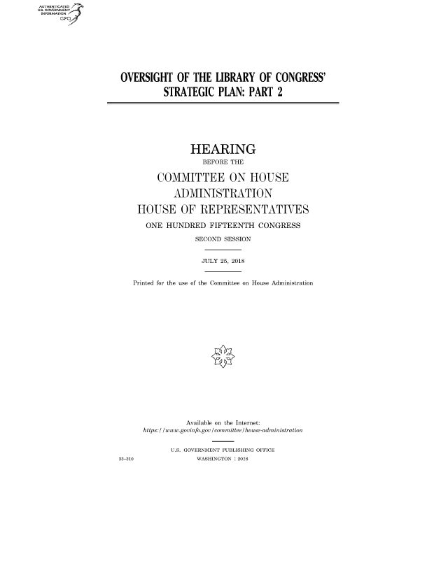 handle is hein.cbhear/fdsysaunh0001 and id is 1 raw text is: AUT-ENTICATED
US. GOVERNMENT
INFORMATION
     GP









                   OVERSIGHT OF THE LIBRARY OF CONGRESS'

                             STRATEGIC PLAN: PART 2








                                   HEARING
                                      BEFORE THE


                            COMMITTEE ON HOUSE

                               ADMINISTRATION

                       HOUSE OF REPRESENTATIVES

                         ONE  HUNDRED   FIFTEENTH  CONGRESS

                                    SECOND SESSION


                                      JULY 25, 2018


                      Printed for the use of the Committee on House Administration





















                                  Available on the Internet:
                        https:/ /www.govinfo.gov /committee/house-administration


                               U.S. GOVERNMENT PUBLISHING OFFICE
                   33-310            WASHINGTON : 2018


