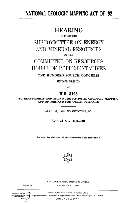 handle is hein.cbhear/fdsysauqi0001 and id is 1 raw text is: 



    NATIONAL GEOLOGIC MAPPING ACT OF '92




                    HEARING
                       BEFORE THE

        SUBCOMMITTEE ON ENERGY

        AND MINERAL RESOURCES
                         OF THE

        COMMITTEE ON RESOURCES

        HOUSE OF REPRESENTATIVES

          ONE  HUNDRED   FOURTH   CONGRESS

                    SECOND SESSION

                          ON

                      H.R. 3198
TO REAUTHORIZE AND AMEND THE NATIONAL GEOLOGIC MAPPING
          ACT OF 1992, AND FOR OTHER PURPOSES


25-349 CC


    APRIL 23, 1996--WASHINGTON, DC


        Serial No. 104-66




Printed for the use of the Committee on Resources














      U.S. GOVERNMENT PRINTING OFFICE
           WASHINGTON : 1996


AUTHENTICATED      For sale by the U.S. Government Printing Office
uS GOVERNMENT       Superintendent of Documents, Congressional Sales Office, Washington, DC 20402
     GPo               ISBN 0-16-052847-X



