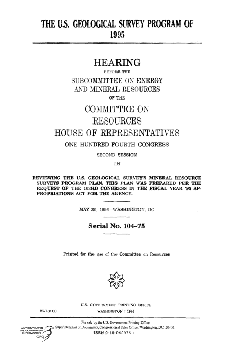 handle is hein.cbhear/fdsysauqs0001 and id is 1 raw text is: 



   THE  U.S. GEOLOGICAL SURVEY PROGRAM OF

                         1995




                   HEARING
                      BEFORE THE

            SUBCOMMITTEE ON ENERGY
            AND   MINERAL   RESOURCES
                        OF THE

                 COMMITTEE ON

                   RESOURCES

       HOUSE OF REPRESENTATIVES

          ONE  HUNDRED   FOURTH  CONGRESS

                    SECOND SESSION
                          ON

REVIEWING THE U.S. GEOLOGICAL SURVES MINERAL RESOURCE
SURVEYS  PROGRAM  PLAN. THIS PLAN WAS PREPARED PER THE
REQUEST  OF THE 103RD CONGRESS IN THE FISCAL YEAR '95 AP-
PROPRIATIONS  ACT FOR THE AGENCY.


     M$AY 30 1996-WASHINGON, DC


        Serial No. 104-75




Printed for the use of the Counmittee on Resourees









     U.S. GOVERNMENT PRINTING OFFICE
           WASHINGTON 1996


                   For sak by the US. Govermnet Pining OImee
AUTHENTICATED   d      ts, Congressional Sale Office, Washington DC 20402
US GOVERNMENT 59
INORATON               ISBN 0529-


28-180 CC


