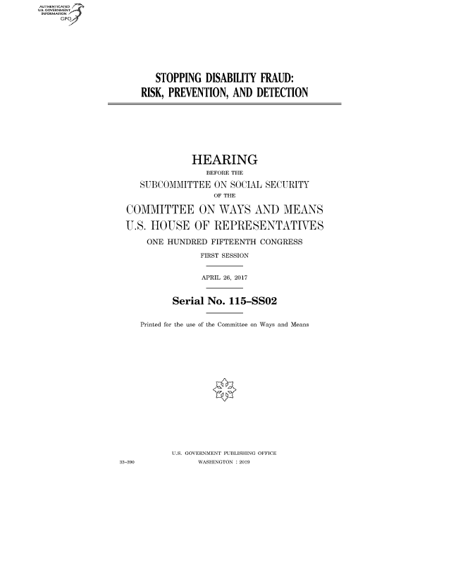 handle is hein.cbhear/fdsysauxk0001 and id is 1 raw text is: AUT-ENTICATED
US. GOVERNMENT
INFORMATION
     GP


   STOPPING   DISABILITY FRAUD:

RISK, PREVENTION,  AND  DETECTION


               HEARING
                  BEFORE THE

    SUBCOMMITTEE ON SOCIAL SECURITY
                    OF THE

 COMMITTEE ON WAYS AND MEANS

 U.S.  HOUSE OF REPRESENTATIVES

      ONE HUNDRED  FIFTEENTH  CONGRESS

                 FIRST SESSION


                 APRIL 26, 2017



           Serial No.  115-SSO2


    Printed for the use of the Committee on Ways and Means



















           U.S. GOVERNMENT PUBLISHING OFFICE
33-390          WASHINGTON : 2019


