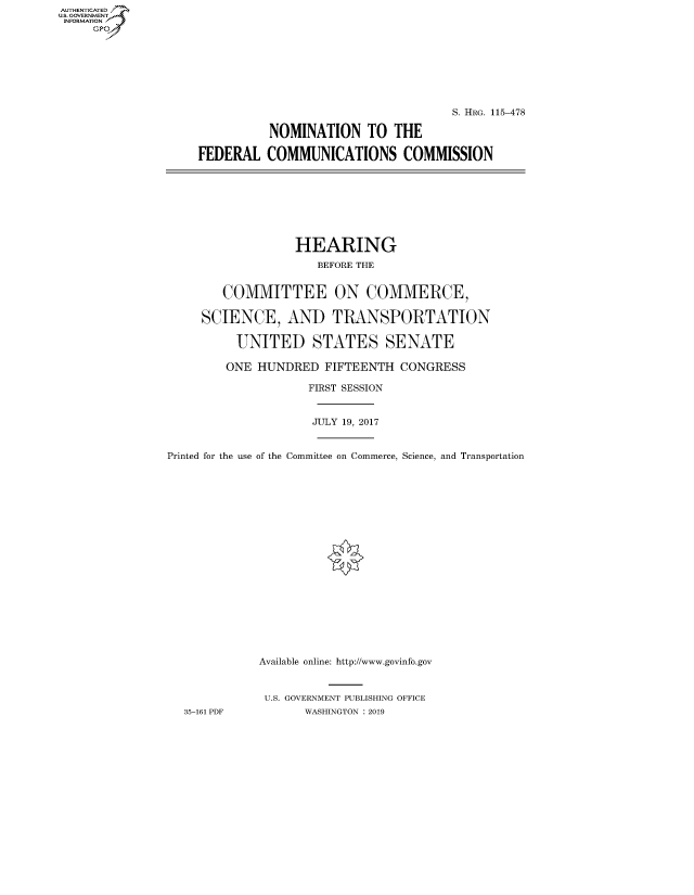 handle is hein.cbhear/fdsysauyy0001 and id is 1 raw text is: AUT-ENTICATED
US. GOVERNMENT
INFORMATION
     GP


                                     S. HRG. 115-478

          NOMINATION TO THE

FEDERAL   COMMUNICATIONS COMMISSION


                   HEARING
                      BEFORE THE


        COMMITTEE ON COMMERCE,

     SCIENCE, AND TRANSPORTATION

          UNITED STATES SENATE

          ONE HUNDRED  FIFTEENTH  CONGRESS

                    FIRST SESSION


                    JULY 19, 2017


Printed for the use of the Committee on Commerce, Science, and Transportation




















             Available online: http://www.govinfo.gov


             U.S. GOVERNMENT PUBLISHING OFFICE
  35-161 PDF        WASHINGTON : 2019


