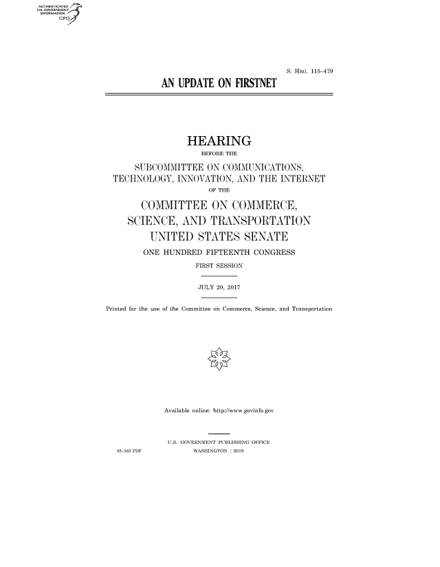 handle is hein.cbhear/fdsysauyz0001 and id is 1 raw text is: AUT-ENTICATED
U.S. GOVERNMENT
INFORMATION
     GP


                            S. HRG. 115-479

AN  UPDATE   ON  FIRSTNET


                  HEARING
                     BEFORE THE

      SUBCOMMITTEE ON COMMUNICATIONS,

  TECHNOLOGY,   INNOVATION,  AND  THE  INTERNET
                       OF THE


        COMMITTEE ON COMMERCE,

     SCIENCE, AND TRANSPORTATION

          UNITED STATES SENATE

        ONE  HUNDRED  FIFTEENTH  CONGRESS

                    FIRST SESSION


                    JULY 20, 2017


Printed for the use of the Committee on Commerce, Science, and Transportation















             Available online: http://www.govinfo.gov




             U.S. GOVERNMENT PUBLISHING OFFICE
  35-165 PDF        WASHINGTON : 2019


