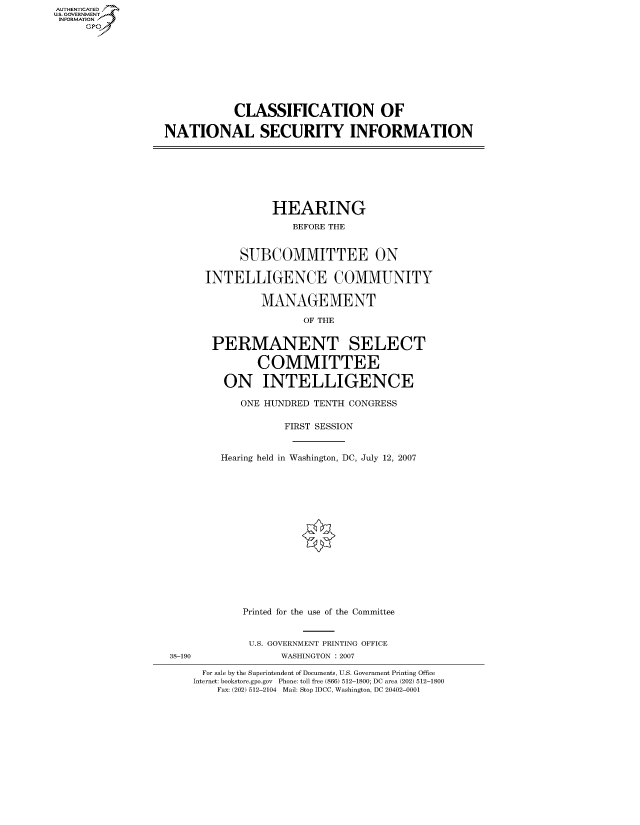 handle is hein.cbhear/fdsysauzk0001 and id is 1 raw text is: AUT-ENTICATED
US. GOVERNMENT
INFORMATION
     GP


           CLASSIFICATION OF

NATIONAL SECURITY INFORMATION


           HEARING
              BEFORE THE


      SUBCOMMITTEE ON

INTELLIGENCE COMMUNITY

         MANAGEMENT

                OF THE


 PERMANENT SELECT

        COMMITTEE

   ON INTELLIGENCE

      ONE HUNDRED TENTH CONGRESS

             FIRST SESSION


   Hearing held in Washington, DC, July 12, 2007
















      Printed for the use of the Committee


38-190


U.S. GOVERNMENT PRINTING OFFICE
     WASHINGTON : 2007


For sale by the Superintendent of Documents, U.S. Government Printing Office
Internet: bookstore.gpo.gov Phone: toll free (866) 512-1800; DC area (202) 512-1800
    Fax: (202) 512-2104 Mail: Stop IDCC, Washington, DC 20402-0001


