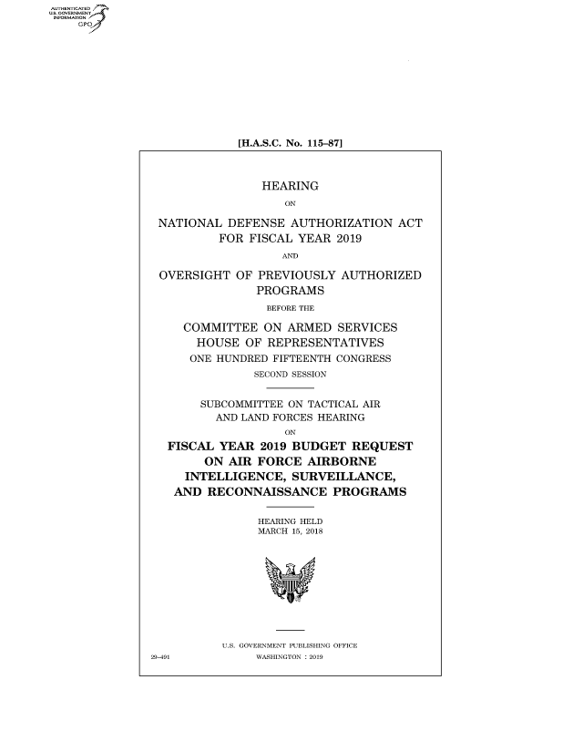 handle is hein.cbhear/fdsysavah0001 and id is 1 raw text is: AUT-ENTICATED
US. GOVERNMENT
INFORMATION
    GP


[H.A.S.C. No. 115-87]


                HEARING
                    ON

 NATIONAL  DEFENSE   AUTHORIZATION  ACT
          FOR FISCAL  YEAR 2019
                   AND

 OVERSIGHT   OF PREVIOUSLY  AUTHORIZED
                PROGRAMS
                BEFORE THE

     COMMITTEE   ON ARMED   SERVICES
       HOUSE  OF REPRESENTATIVES
       ONE HUNDRED FIFTEENTH CONGRESS
               SECOND SESSION


       SUBCOMMITTEE ON TACTICAL AIR
          AND LAND FORCES HEARING
                    ON
  FISCAL  YEAR  2019 BUDGET   REQUEST
        ON AIR  FORCE  AIRBORNE
     INTELLIGENCE,   SURVEILLANCE,
   AND  RECONNAISSANCE PROGRAMS


                HEARING HELD
                MARCH 15, 2018










          U.S. GOVERNMENT PUBLISHING OFFICE
29-491         WASHINGTON : 2019


