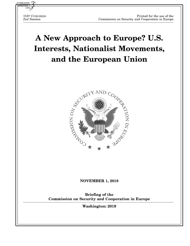 handle is hein.cbhear/fdsysavaq0001 and id is 1 raw text is: 


115th CONGRESS
2nd Session


               Printed for the use of the
Commission on Security and Cooperation in Europe


A   New Approach to Europe? U.S.

Interests, Nationalist Movements,

       and   the   European Union










                  N         1
                            .      ...


















                  NOVEMBER  1, 2018


Commission on


  Briefing of the
Security and Cooperation in Europe


Washington: 2019


AUTHENTICATED/


