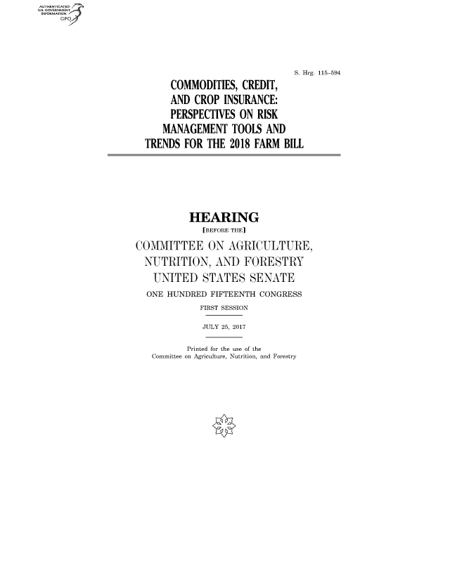 handle is hein.cbhear/fdsysavdw0001 and id is 1 raw text is: AUTHENTICATEO
U.S. GOVERNMENT
INFORMATION
     GP






                                                    S. Hrg. 115-594
                           COMMODITIES, CREDIT,

                           AND CROP INSURANCE:

                           PERSPECTIVES ON RISK

                         MANAGEMENT TOOLS AND

                      TRENDS FOR THE 2018 FARM BILL








                              HEARING
                                 [BEFORE THE]

                    COMMITTEE ON AGRICULTURE,

                    NUTRITION, AND FORESTRY

                       UNITED STATES SENATE

                       ONE HUNDRED FIFTEENTH CONGRESS
                                 FIRST SESSION

                                 JULY 25, 2017


       Printed for the use of the
Committee on Agriculture, Nutrition, and Forestry


