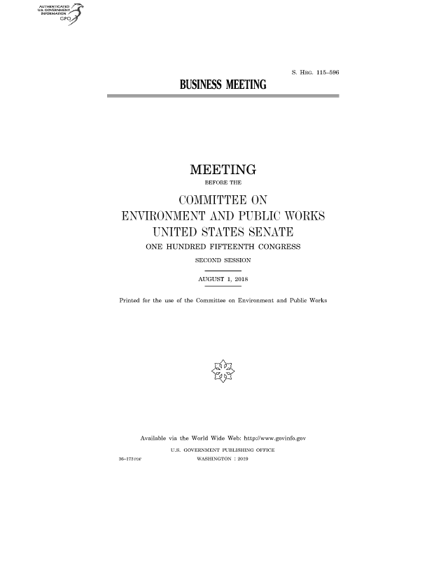 handle is hein.cbhear/fdsysavfb0001 and id is 1 raw text is: AUTHENTICATED
U.S. GOVERNMENT
INFORMATION
     Gp


                          S. HRG. 115-596

BUSINESS MEETING


                 MEETING
                    BEFORE THE


              COMMITTEE ON

 ENVIRONMENT AND PUBLIC WORKS

        UNITED STATES SENATE

      ONE HUNDRED FIFTEENTH CONGRESS

                  SECOND SESSION


                  AUGUST 1, 2018


Printed for the use of the Committee on Environment and Public Works





















     Available via the World Wide Web: http://www.govinfo.gov

            U.S. GOVERNMENT PUBLISHING OFFICE
36-173 PDF        WASHINGTON : 2019


