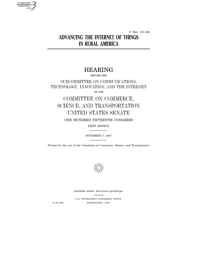 handle is hein.cbhear/fdsysavjx0001 and id is 1 raw text is: AUT-ENTICATED
US. GOVERNMENT
INFORMATION
     GP







                                                       S. HRG. 115-644

                     ADVANCING   THE  INTERNET   OF THINGS

                              IN RURAL   AMERICA








                                 HEARING
                                    BEFORE THE

                     SUBCOMMITTEE ON COMMUNICATIONS,

                 TECHNOLOGY,   INNOVATION,  AND  THE INTERNET
                                      OF THE


                       COMMITTEE ON COMMERCE,

                    SCIENCE, AND TRANSPORTATION

                         UNITED STATES SENATE

                       ONE  HUNDRED  FIFTEENTH  CONGRESS

                                   FIRST SESSION


                                   NOVEMBER 7, 2017


               Printed for the use of the Committee on Commerce, Science, and Transportation















                            Available online: http://www.govinfo.gov


                            U.S. GOVERNMENT PUBLISHING OFFICE
                 37-227 PDF       WASHINGTON : 2019


