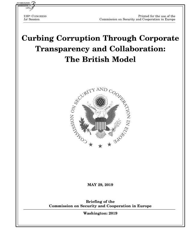 handle is hein.cbhear/fdsysavlh0001 and id is 1 raw text is: 



1161h CONGRESS
1st Session


             Printed for the use of the
Commission on Security and Cooperation in Europe


Curbing Corruption Through Corporate


    Transparency and Collaboration:


              The British Model












                    '-Nt




                        \ 4:~4.d,
                              ME







                 MAY9z01


                     Briefing.of.th
            Commission~~~ onScIt N  opraininErp


Washington: 2019


AU HEN CA ED


