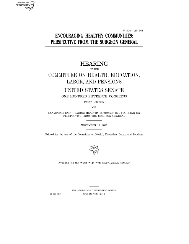 handle is hein.cbhear/fdsysavll0001 and id is 1 raw text is: AUTHETIATED
U.. OVRNMENT
   INORATO


                                       S. HRG. 115-661

  ENCOURAGING HEALTHY COMMUNITIES:

PERSPECTIVE FROM THE SURGEON GENERAL


                   HEARING
                        OF THE

  COMMITTEE ON HEALTH, EDUCATION,

           LABOR, AND PENSIONS


           UNITED STATES SENATE

         ONE HUNDRED FIFTEENTH CONGRESS

                     FIRST SESSION

                         ON

  EXAMINING ENCOTTRAGING H-EATHY COMMTTNITIES, FOCTTSINGT ON
          PERSPECTIVE FROM THE SURGEON GENERAL


                   NOVEMBER 15, 2017


Printed for the use of the Committee on Health, Education, Labor, and Pensions










       Available via the World Wide Web: http://www.govinfo.gov









              U.S. GOVERNMENT PUBLISHING OFFICE
   27-683 PDF       WASHINGTON : 2019


