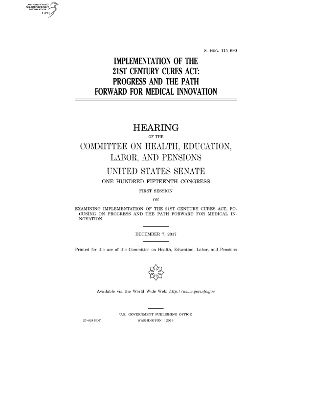 handle is hein.cbhear/fdsysavmn0001 and id is 1 raw text is: AUT-ENTICATED
US. GOVERNMENT
INFORMATION
     GP


                                   S. HRG. 115-690


      IMPLEMENTATION OF THE

      21ST CENTURY   CURES   ACT:

      PROGRESS   AND  THE  PATH

FORWARD FOR MEDICAL INNOVATION


                  HEARING
                       OF THE

  COMMITTEE ON HEALTH, EDUCATION,

           LABOR, AND PENSIONS


           UNITED STATES SENATE

         ONE HUNDRED   FIFTEENTH  CONGRESS

                    FIRST SESSION

                         ON

EXAMINING IMPLEMENTATION OF THE 21ST CENTURY CURES ACT, FO-
CUSING  ON PROGRESS AND THE PATH FORWARD FOR MEDICAL IN-
NOVATION


                   DECEMBER 7, 2017


Printed for the use of the Committee on Health, Education, Labor, and Pensions








       Available via the World Wide Web: http://www.govinfo.gov




              U.S. GOVERNMENT PUBLISHING OFFICE
   27-828 PDF       WASHINGTON : 2019


