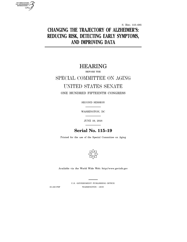 handle is hein.cbhear/fdsysavnh0001 and id is 1 raw text is: AUT-ENTICATED
U.S. GOVERNMENT
INFORMATION
     GP


                                        S. HRG. 115-685

CHANGING THE TRAJECTORY OF ALZHEIMER'S:

REDUCING   RISK, DETECTING EARLY SYMPTOMS,

             AND  IMPROVING   DATA


                HEARING
                   BEFORE THE


   SPECIAL COMMITTEE ON AGING


       UNITED STATES SENATE

       ONE HUNDRED  FIFTEENTH  CONGRESS


                 SECOND SESSION


                 WASHINGTON, DC


                 JUNE  19, 2018



             Serial  No.  115-19

      Printed for the use of the Special Committee on Aging











      Available via the World Wide Web: http://www.govinfo.gov




           U.S. GOVERNMENT PUBLISHING OFFICE
35-283 PDF       WASHINGTON : 2019


