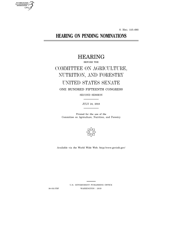 handle is hein.cbhear/fdsysavnl0001 and id is 1 raw text is: AUT-ENTICATED
US. GOVERNMENT
INFORMATION
     GP


                                    S. HRG. 115-693


HEARING ON PENDING NOMINATIONS


                 HEARING
                    BEFORE THE


    COMMITTEE ON AGRICULTURE,

      NUTRITION, AND FORESTRY


        UNITED STATES SENATE

      ONE  HUNDRED   FIFTEENTH  CONGRESS

                  SECOND SESSION


                  JULY 24, 2018



                Printed for the use of the
        Committee on Agriculture, Nutrition, and Forestry











     Available via the World Wide Web: http://www.govinfo.gov/













            U.S. GOVERNMENT PUBLISHING OFFICE
36-552 PDF        WASHINGTON : 2019


