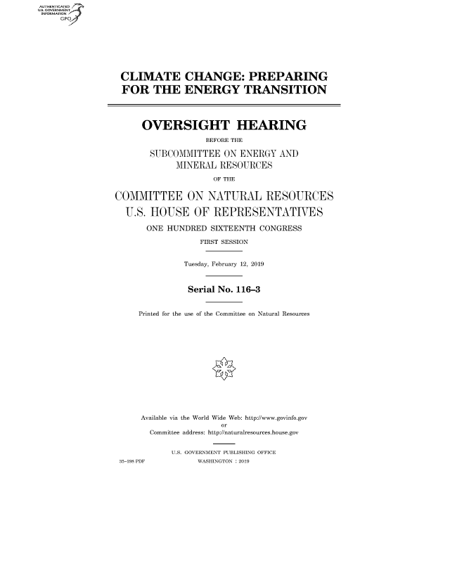 handle is hein.cbhear/fdsysavol0001 and id is 1 raw text is: AUT-ENTICATED
US. GOVERNMENT
INFORMATION
     GP


CLIMATE CHANGE: PREPARING

FOR THE ENERGY TRANSITION




      OVERSIGHT HEARING

                   BEFORE THE

       SUBCOMMITTEE ON ENERGY AND

             MINERAL  RESOURCES

                     OF THE


COMMITTEE ON NATURAL RESOURCES

  U.S. HOUSE OF REPRESENTATIVES

       ONE HUNDRED  SIXTEENTH CONGRESS

                  FIRST SESSION


Printed for the


Tuesday, February 12, 2019



Serial No. 116-3


use of the Committee on Natural Resources


     Available via the World Wide Web: http://www.govinfo.gov
                     or
      Committee address: http://naturalresources.house.gov


           U.S. GOVERNMENT PUBLISHING OFFICE
35-198 PDF      WASHINGTON : 2019


