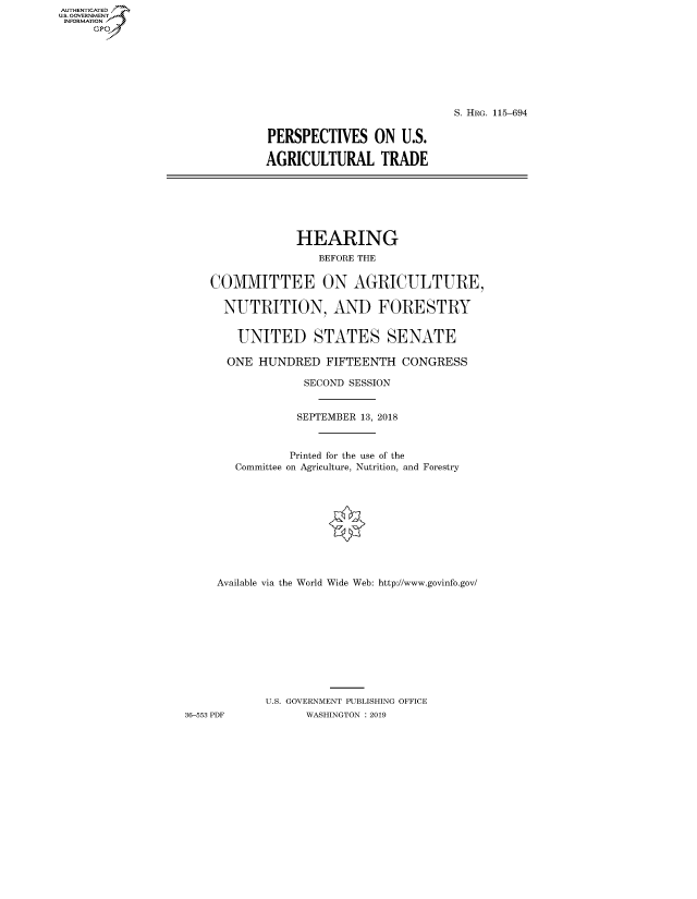 handle is hein.cbhear/fdsysavus0001 and id is 1 raw text is: AUT-ENTICATED
U.S. GOVERNMENT
INFORMATION
     GP


                            S. HRG. 115-694


PERSPECTIVES ON U.S.

AGRICULTURAL TRADE


                 HEARING
                    BEFORE THE


    COMMITTEE ON AGRICULTURE,

      NUTRITION, AND FORESTRY


        UNITED STATES SENATE

      ONE  HUNDRED   FIFTEENTH  CONGRESS

                  SECOND SESSION


                  SEPTEMBER 13, 2018



                Printed for the use of the
        Committee on Agriculture, Nutrition, and Forestry











     Available via the World Wide Web: http://www.govinfo.gov/











            U.S. GOVERNMENT PUBLISHING OFFICE
36-553 PDF        WASHINGTON : 2019


