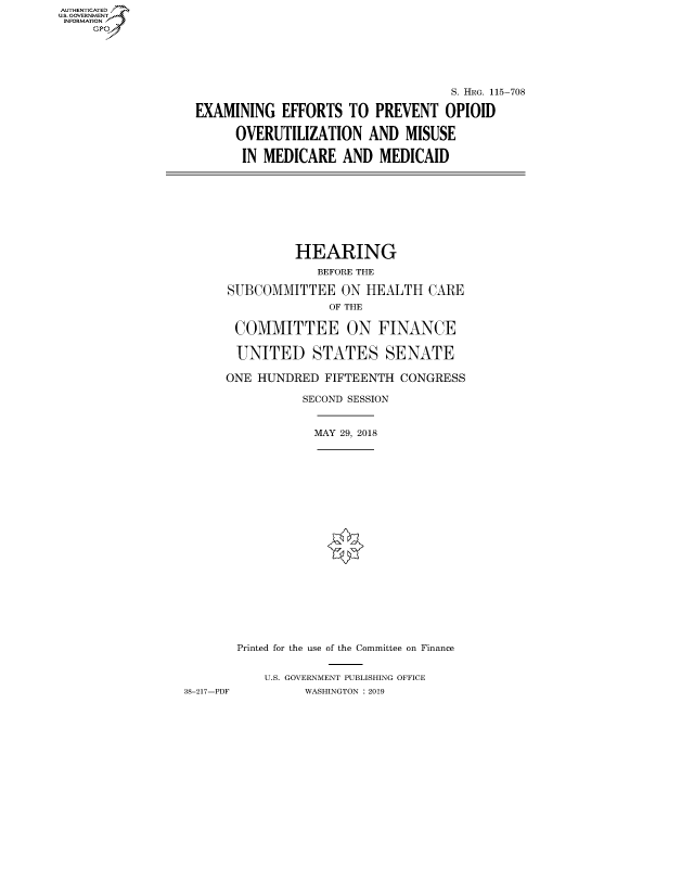 handle is hein.cbhear/fdsysavux0001 and id is 1 raw text is: AUT-ENTICATED
US. GOVERNMENT
INFORMATION
     GP





                                                       S. HRG. 115-708

                   EXAMINING   EFFORTS  TO  PREVENT   OPIOID

                         OVERUTILIZATION   AND  MISUSE

                         IN  MEDICARE   AND  MEDICAID









                                 HEARING
                                    BEFORE THE

                        SUBCOMMITTEE   ON  HEALTH   CARE
                                      OF THE

                         COMMITTEE ON FINANCE

                         UNITED STATES SENATE

                       ONE  HUNDRED  FIFTEENTH  CONGRESS

                                  SECOND SESSION


                                    MAY 29, 2018





















                         Printed for the use of the Committee on Finance


                             U.S. GOVERNMENT PUBLISHING OFFICE
                 38-217-PDF       WASHINGTON : 2019


