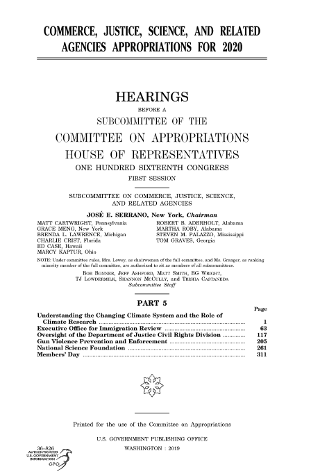 handle is hein.cbhear/fdsysavxg0001 and id is 1 raw text is: 




COMMERCE, JUSTICE, SCIENCE, AND RELATED


     AGENCIES APPROPRIATIONS FOR 2020


     HEARINGS

           BEFORE A

SUBCOMMITTEE OF THE


     COMMITTEE ON APPROPRIATIONS


        HOUSE OF REPRESENTATIVES

           ONE  HUNDRED SIXTEENTH CONGRESS

                         FIRST SESSION


         SUBCOMMITTEE   ON COMMERCE,  JUSTICE, SCIENCE,
                     AND RELATED  AGENCIES

              JOSE E. SERRANO, New  York, Chairman
MATT CARTWRIGHT, Pennsylvania    ROBERT B. ADERHOLT, Alabama
GRACE MENG, New York             MARTHA ROBY, Alabama
BRENDA L. LAWRENCE, Michigan     STEVEN M. PALAZZO, Mississippi
CHARLIE CRIST, Florida           TOM GRAVES, Georgia
ED CASE, Hawaii
MARCY KAPTUR, Ohio
NOTE: Under committee rules, Mrs. Lowey, as chairwoman of the full committee, and Ms. Granger, as ranking
minority member of the full committee, are authorized to sit as members of all subcommittees.
             BOB BONNER, JEFF ASHFORD, MATT SMITH, BG WRIGHT,
           TJ LOWDERMILK, SHANNON MCCULLY, and TRISHA CASTANEDA
                         Subcommittee Staff


                           PART 5

Understanding the Changing Climate System and the Role of
  C lim ate  R esearch     ...........................................................................................
Executive Office for Immigration Review ..................................................
Oversight of the Department of Justice Civil Rights Division ..............
Gun Violence Prevention and Enforcement ...............................................
National Science Foundation             .........................................................................
Members' Day .....................................................................................................


Page

   1
   63
 117
 205
 261
 211


Printed for the use of the Committee on Appropriations


   36-826
AUTH -Ti   ED
IS. GOVERNMENT
INFORMATION
      GP'


U.S. GOVERNMENT PUBLISHING OFFICE
        WASHINGTON : 2019


