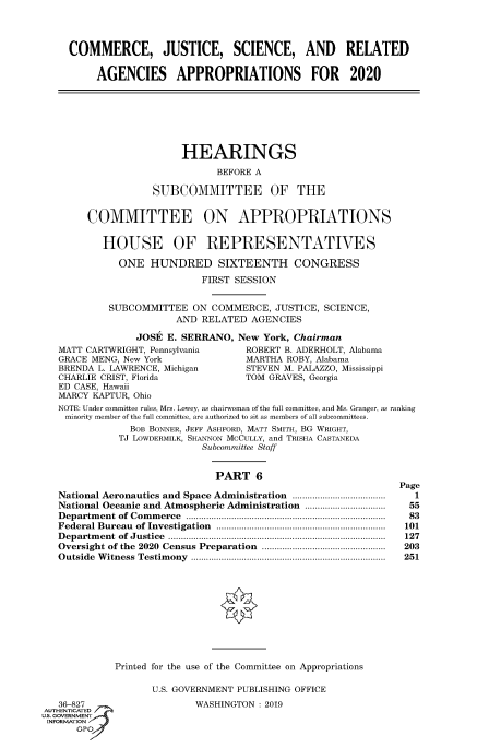 handle is hein.cbhear/fdsysavxh0001 and id is 1 raw text is: 




     COMMERCE, JUSTICE, SCIENCE, AND RELATED

          AGENCIES APPROPRIATIONS FOR 2020







                        HEARINGS

                               BEFORE A

                   SUBCOMMITTEE OF THE


        COMMITTEE ON APPROPRIATIONS


           HOUSE OF REPRESENTATIVES

             ONE   HUNDRED SIXTEENTH CONGRESS

                            FIRST SESSION


            SUBCOMMITTEE  ON  COMMERCE,  JUSTICE, SCIENCE,
                       AND  RELATED  AGENCIES

                JOSE  E. SERRANO, New  York, Chairman
   MATT CARTWRIGHT, Pennsylvania         ROBERT B. ADERHOLT, Alabama
   GRACE MENG, New York             MARTHA ROBY, Alabama
   BRENDA L. LAWRENCE, Michigan          STEVEN M. PALAZZO, Mississippi
   CHARLIE CRIST, Florida           TOM GRAVES, Georgia
   ED CASE, Hawaii
   MARCY KAPTUR, Ohio
   NOTE: Under committee rules, Mrs. Lowey, as chairwoman of the full committee, and Ms. Granger, as ranking
   minority member of the full committee, are authorized to sit as members of all subcommittees.
               BOB BONNER, JEFF ASHFORD, MATT SMITH, BG WRIGHT,
             TJ LOWDERMILK, SHANNON MCCULLY, and TRISHA CASTANEDA
                            Subcommittee Staff


                              PART   6
                                                              Page
   National Aeronautics and Space Administration .....................................  1
   National Oceanic and Atmospheric Administration ................................  55
   Departm ent of Com m erce  ..............................................................................  83
   Federal Bureau of Investigation  ...................................................................  101
   D epartm ent  of  Justice  ......................................................................................  127
   Oversight of the 2020 Census Preparation  .................................................  203
   O utside W itness  Testim ony  .............................................................................  251











             Printed for the use of the Committee on Appropriations

                   U.S. GOVERNMENT PUBLISHING OFFICE
   36-827                  WASHINGTON : 2019
AUTHENTICATED
uS. GOVERNMENT
INFORMATION
      GP'


