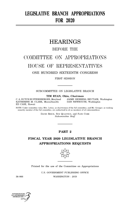 handle is hein.cbhear/fdsysavxm0001 and id is 1 raw text is: 




LEGISLATIVE BRANCH APPROPRIATIONS

                   FOR   2020


                     HEARINGS

                       BEFORE THE


     COMMITTEE ON APPROPRIATIONS


       HOUSE OF REPRESENTATIVES

          ONE   HUNDRED SIXTEENTH CONGRESS

                        FIRST SESSION




             SUBCOMMITTEE  ON LEGISLATIVE BRANCH

                   TIM RYAN, Ohio, Chairman
C. A. DUTCH RUPPERSBERGER, Maryland  JAIME HERRERA BEUTLER, Washington
KATHERINE M. CLARK, Massachusetts DAN NEWHOUSE, Washington
ED CASE, Hawaii
NOTE: Under committee rules, Mrs. Lowey, as chairwoman of the full committee, and Ms. Granger, as ranking
minority member of the full committee, are authorized to sit as members of all subcommittees.
               DAVID REICH, SUE QUANTIUs, and FAYE COBB
                        Subcommittee Staff





                           PART  2

        FISCAL  YEAR   2020  LEGISLATIVE BRANCH


36-866


     APPROPRIATIONS REQUESTS








Printed for the use of the Committee on Appropriations

      U.S. GOVERNMENT PUBLISHING OFFICE
              WASHINGTON : 2019


AUTHENTICATED
uS. GOVERNMENT
INFORMATION
      GPO'


