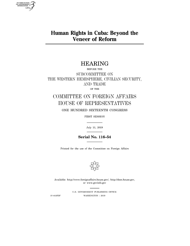 handle is hein.cbhear/fdsysavxw0001 and id is 1 raw text is: AUT-ENTICATED
US. GOVERNMENT
INFORMATION
     GP


Human


Rights   in Cuba: Beyond the

Veneer of Reform


THE  WESTERN


  HEARING
     BEFORE THE

SUBCOMMITTEE ON
HEMISPHERE, CIVILIAN
    AND  TRADE
       OF THE


SECURITY,


COMMITTEE ON FOREIGN AFFAIRS

   HOUSE OF REPRESENTATIVES

     ONE HUNDRED   SIXTEENTH  CONGRESS

                FIRST SESSION


July 11, 2019


               Serial No. 116-54


     Printed for the use of the Committee on Foreign Affairs









  Available: http://www.foreignaffairs.house.gov/, http://does.house.gov,
                 or www.govinfo.gov


           U.S. GOVERNMENT PUBLISHING OFFICE
37-013PDF        WASHINGTON : 2019


