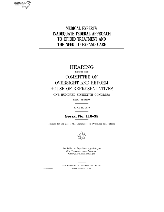 handle is hein.cbhear/fdsysavyv0001 and id is 1 raw text is: AUT-ENTICATED
US. GOVERNMENT
INFORMATION
     GP


        MEDICAL   EXPERTS:

INADEQUATE FEDERAL APPROACH

   TO  OPIOID  TREATMENT AND

   THE  NEED  TO  EXPAND   CARE


                HEARING
                   BEFORE THE

             COMMITTEE ON

       OVERSIGHT AND REFORM

    HOUSE OF REPRESENTATIVES

      ONE  HUNDRED  SIXTEENTH  CONGRESS

                  FIRST SESSION


                  JUNE 19, 2019



             Serial  No.  116-35


   Printed for the use of the Committee on Oversight and Reform









            Available on: http://www.govinfo.gov
            http:/ /www.oversight.house.gov
               http:/ /www.docs.house.gov




           U.S. GOVERNMENT PUBLISHING OFFICE
37-259 PDF       WASHINGTON : 2019


