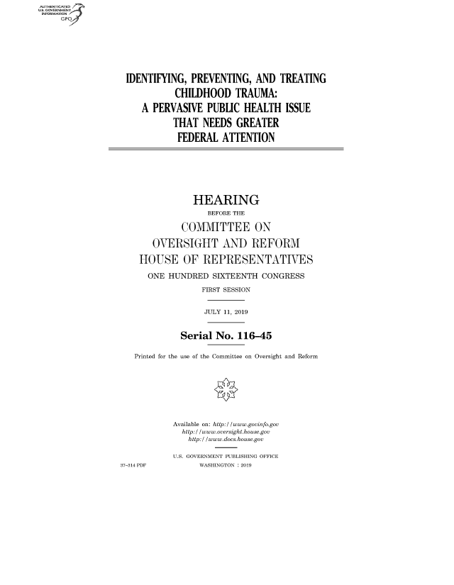 handle is hein.cbhear/fdsysavzg0001 and id is 1 raw text is: AUT-ENTICATED
US. GOVERNMENT
INFORMATION
     GP









                   IDENTIFYING,  PREVENTING,   AND  TREATING

                              CHILDHOOD TRAUMA:

                      A  PERVASIVE   PUBLIC  HEALTH   ISSUE

                             THAT   NEEDS  GREATER

                             FEDERAL ATTENTION









                                  HEARING
                                     BEFORE THE

                               COMMITTEE ON

                         OVERSIGHT AND REFORM

                      HOUSE OF REPRESENTATIVES

                        ONE HUNDRED   SIXTEENTH  CONGRESS

                                   FIRST SESSION


                                   JULY 11, 2019



                               Serial  No. 116-45


                     Printed for the use of the Committee on Oversight and Reform









                             Available on: http://www.govinfo.gov
                               http:/ /www.oversight.house.gov
                                 http:/ /www.docs.house.gov

                             U.S. GOVERNMENT PUBLISHING OFFICE
                  37-314 PDF       WASHINGTON : 2019


