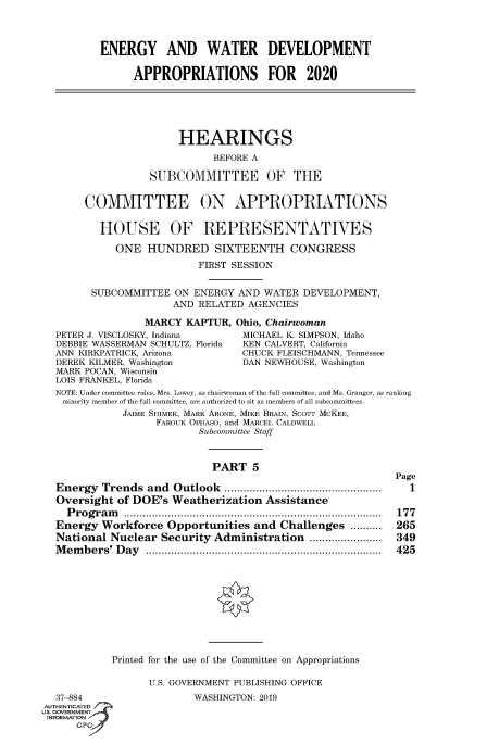 handle is hein.cbhear/fdsysawbf0001 and id is 1 raw text is: 



ENERGY AND WATER DEVELOPMENT

      APPROPRIATIONS FOR 2020


     HEARINGS
           BEFORE A

SUBCOMMITTEE OF THE


     COMMITTEE ON APPROPRIATIONS

       HOUSE OF REPRESENTATIVES

          ONE HUNDRED SIXTEENTH CONGRESS
                        FIRST SESSION


      SUBCOMMITTEE ON ENERGY AND WATER DEVELOPMENT,
                    AND RELATED AGENCIES

               MARCY KAPTUR, Ohio, Chairwoman
PETER J. VISCLOSKY, Indiana     MICHAEL KI SIMPSON, Idaho
DEBBIE WASSERMAN SCHULTZ, Florida  KEN CALVERT, California
ANN KIRKPATRICK, Arizona        CHUCK FLEISCHMANN, Tennessee
DEREK KILMER, Washington        DAN NEWHOUSE, Washington
MARK POCAN, Wisconsin
LOIS FRANKEL, Florida
NOTE: Under committee rules, Mrs. Lowey, as chairwoman of the full committee, and Ms. Granger, as ranking
minority member of the full committee, are authorized to sit as members of all subcommittees.
           JAIME SHIMEK, MARK ARONE, MIKE BRAIN, SCOTT MCKEE,
                 FAROUK OPHASO, and MARCEL CALDWELL
                        Subcommittee Staff


                           PART 5

Energy Trends and Outlook ..................................................
Oversight of DOE's Weatherization Assistance
  P ro g r a m   ..................................................................................
Energy Workforce Opportunities and Challenges ..........
National Nuclear Security Administration .......................
Members' Day ...........................................................................


Page
  1

177
265
349
425


Printed for the use of the Committee on Appropriations

      U.S. GOVERNMENT PUBLISHING OFFICE


  37-884
AUTHENTICATED
US, GOVERNMENT
INFORMATION ,


WASHINGTON: 2019


