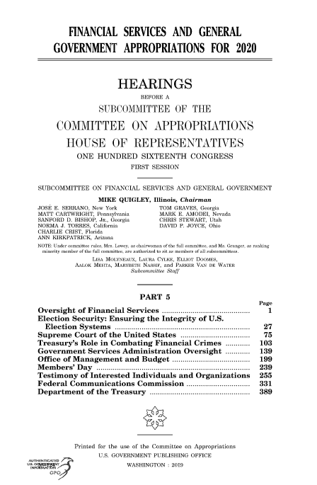 handle is hein.cbhear/fdsysawbu0001 and id is 1 raw text is: 


           FINANCIAL SERVICES AND GENERAL

       GOVERNMENT APPROPRIATIONS FOR 2020




                       HEARINGS
                             BEFORE A

                  SUBCOMMITTEE OF THE

        COMMITTEE ON APPROPRIATIONS

          HOUSE OF REPRESENTATIVES
             ONE HUNDRED SIXTEENTH CONGRESS
                          FIRST SESSION


   SUBCOMMITTEE ON FINANCIAL SERVICES AND GENERAL GOVERNMENT
                  MIKE QUIGLEY, Illinois, Chairman
   JOSE E. SERRANO, New York          TOM GRAVES, Georgia
   MATT CARTWRIGHT, Pennsylvania      MARK E. AMODEI, Nevada
   SANFORD D. BISHOP, JR., Georgia    CHRIS STEWART, Utah
   NORMA J. TORRES, California        DAVID P. JOYCE, Ohio
   CHARLIE CRIST, Florida
   ANN KIRKPATRICK, Arizona
   NOTE: Under committee rules, Mrs. Lowey, as chairwoman of the full committee, and Ms. Granger, as ranking
   minority member of the full committee, are authorized to sit as members of all subcommittees.
                 LISA MOLYNEAUX, LAURA CYLKE, ELLIOT DOOMES,
            AALOK MEHTA, MARYBETH NASSIF, and PARKER VAN DE WATER
                          Subcommittee Staff


                             PART 5
                                                           Page
   Oversight of Financial Services ...........................................  1
   Election Security: Ensuring the Integrity of U.S.
     E lection  System s  ..................................................................  27
   Supreme Court of the United States .................................  75
   Treasury's Role in Combating Financial Crimes ............      103
   Government Services Administration Oversight ............       139
   Office of Management and Budget ......................................  199
   M em b ers' D ay  ...........................................................................  239
   Testimony of Interested Individuals and Organizations          255
   Federal Communications Commission ...............................  331
   Departm ent of the Treasury .................................................  389






            Printed for the use of the Committee on Appropriations
                  U.S. GOVERNMENT PUBLISHING OFFICE
AUTHENTICATED
uG     NT                WASHINGTON :2019
   IN GPO,,J


